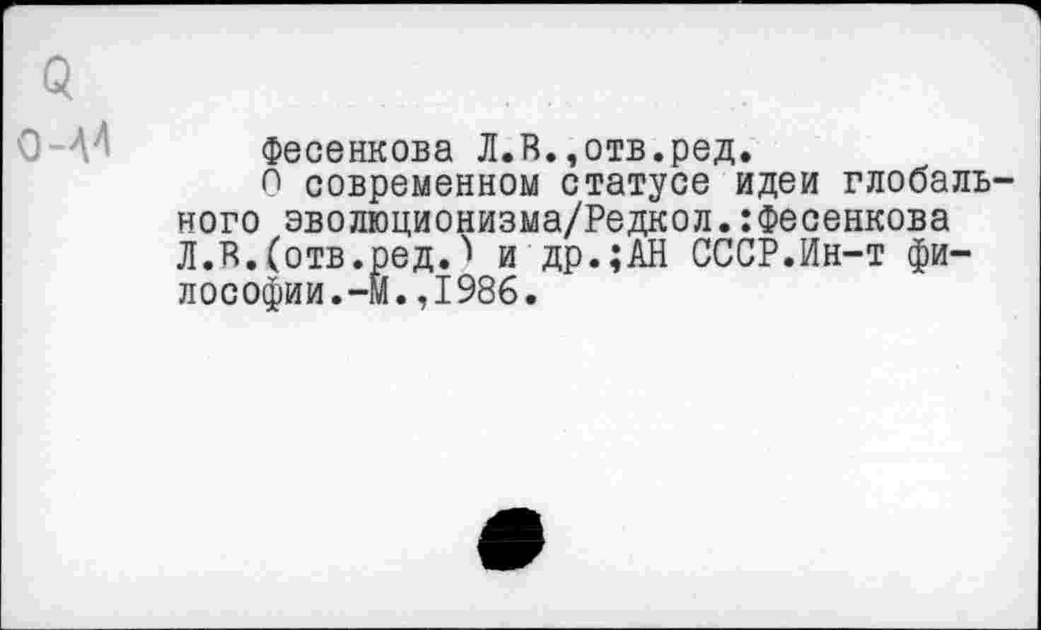 ﻿5
Фесенкова Л.Я.,отв.ред.
О современном статусе идеи глобального эволюционизма/Редкол.:Фесенкова Л.Я.(отв.ред.и др.;АН СССР.Ин-т философии.-М. ,1986.